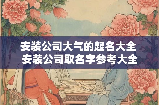 安装公司大气的起名大全 安装公司取名字参考大全
