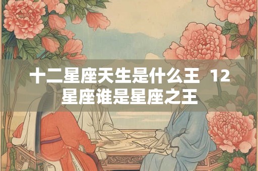 十二星座天生是什么王 12星座谁是星座之王 十二星座天生是什么王 12星座谁是星座之王