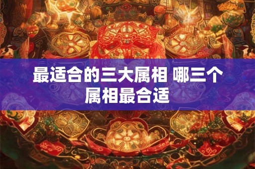 最适合的三大属相 哪三个属相最合适