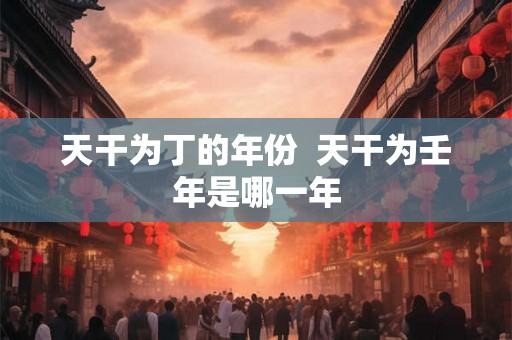 天干为丁的年份 天干为壬年是哪一年 天干为丁的年份 天干为壬年是哪一年