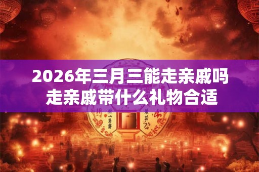 2026年三月三能走亲戚吗 走亲戚带什么礼物合适 2026年三月三能走亲戚吗 走亲戚带什么礼物合适