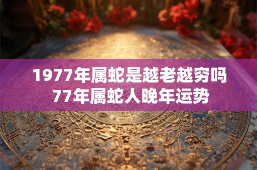 1977年属蛇是越老越穷吗 77年属蛇人晚年运势 1977年属蛇是越老越穷吗 77年属蛇人晚年运势