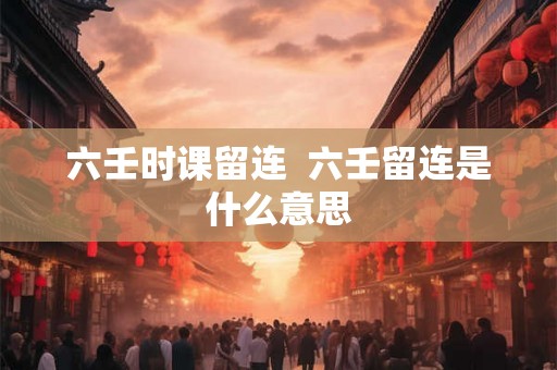 六壬时课留连  六壬留连是什么意思