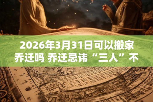 2026年3月31日可以搬家乔迁吗 乔迁忌讳“三人”不到