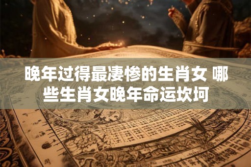 晚年过得最凄惨的生肖女 哪些生肖女晚年命运坎坷