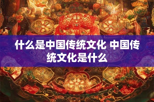 什么是中国传统文化 中国传统文化是什么 什么是中国传统文化 中国传统文化是什么