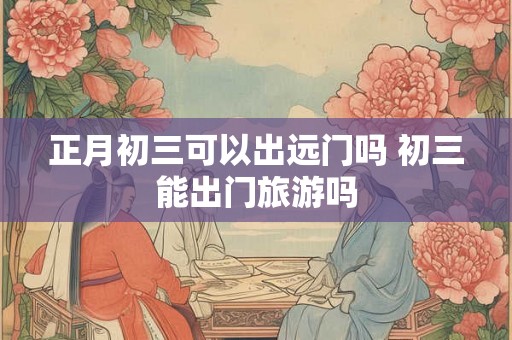正月初三可以出远门吗 初三能出门旅游吗 正月初三可以出远门吗 初三能出门旅游吗