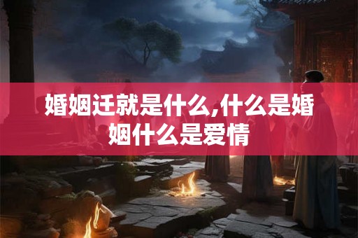 婚姻迁就是什么,什么是婚姻什么是爱情