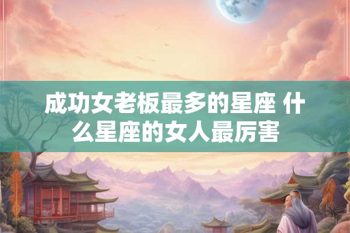 成功女老板最多的星座 什么星座的女人最厉害