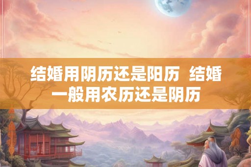 结婚用阴历还是阳历 结婚一般用农历还是阴历 结婚用阴历还是阳历 结婚一般用农历还是阴历