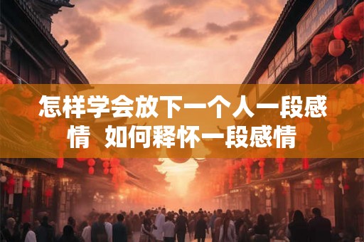 怎样学会放下一个人一段感情  如何释怀一段感情