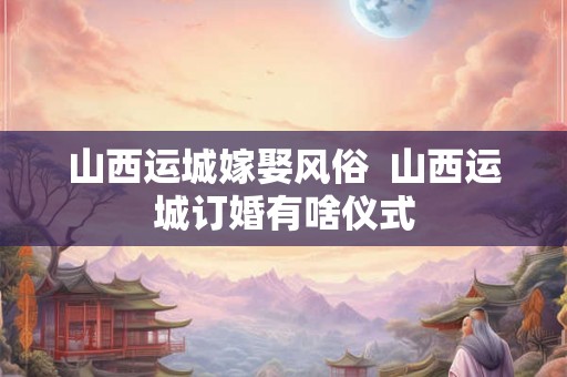山西运城嫁娶风俗  山西运城订婚有啥仪式