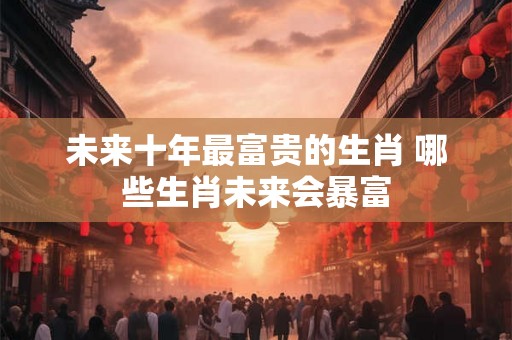 未来十年最富贵的生肖 哪些生肖未来会暴富 未来十年最富贵的生肖 哪些生肖未来会暴富