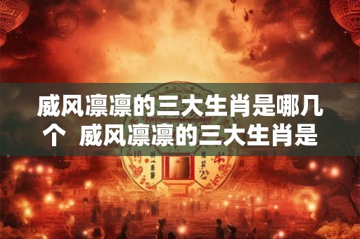 威风凛凛的三大生肖是哪几个  威风凛凛的三大生肖是哪几个