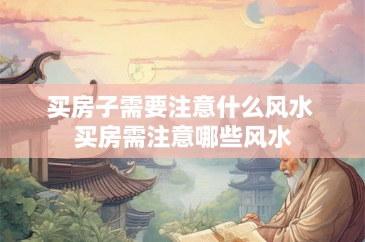 买房子需要注意什么风水 买房需注意哪些风水