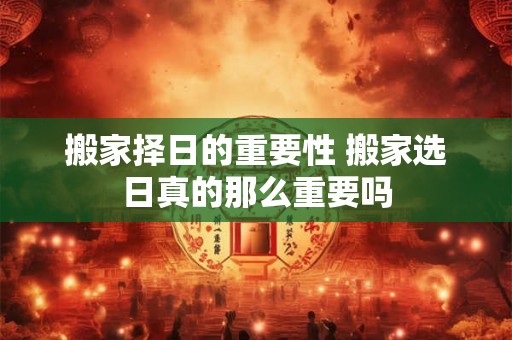 搬家择日的重要性 搬家选日真的那么重要吗