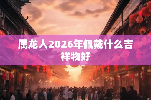 属龙人2026年佩戴什么吉祥物好 属龙人2026年佩戴什么吉祥物好