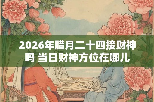 2026年腊月二十四接财神吗 当日财神方位在哪儿