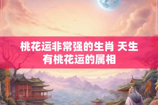 桃花运非常强的生肖 天生有桃花运的属相