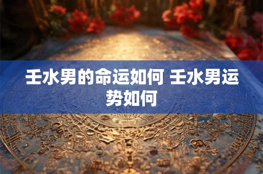 壬水男的命运如何 壬水男运势如何