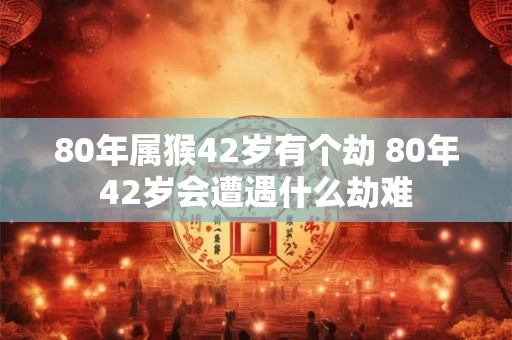 80年属猴42岁有个劫 80年42岁会遭遇什么劫难
