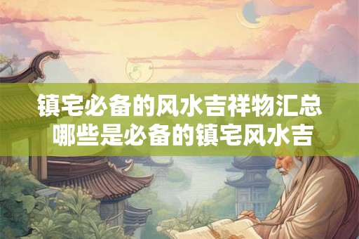 镇宅必备的风水吉祥物汇总 哪些是必备的镇宅风水吉祥物