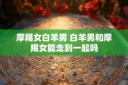 摩羯女白羊男 白羊男和摩羯女能走到一起吗 摩羯女白羊男 白羊男和摩羯女能走到一起吗