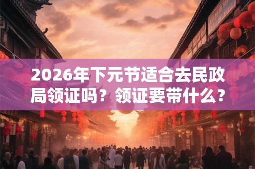 2026年下元节适合去民政局领证吗？领证要带什么？