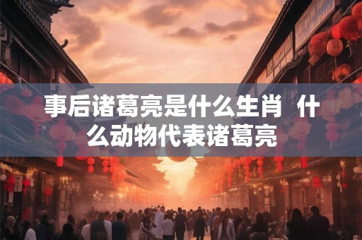 事后诸葛亮是什么生肖 什么动物代表诸葛亮 事后诸葛亮是什么生肖 什么动物代表诸葛亮