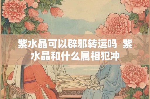 紫水晶可以辟邪转运吗  紫水晶和什么属相犯冲