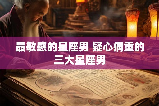 最敏感的星座男 疑心病重的三大星座男
