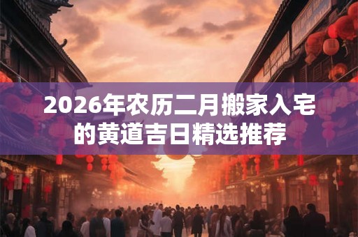 2026年农历二月搬家入宅的黄道吉日精选推荐 2026年农历二月搬家入宅的黄道吉日精选推荐