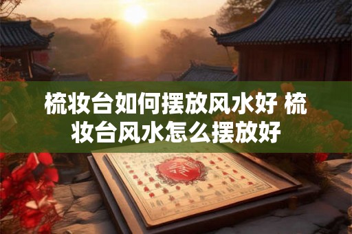 梳妆台如何摆放风水好 梳妆台风水怎么摆放好