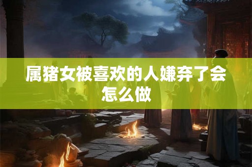 属猪女被喜欢的人嫌弃了会怎么做
