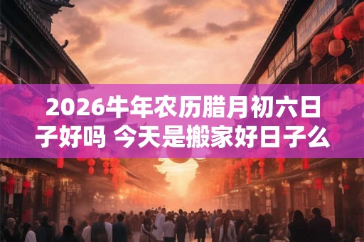 2026牛年农历腊月初六日子好吗 今天是搬家好日子么