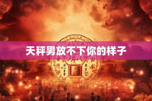 天秤男放不下你的样子