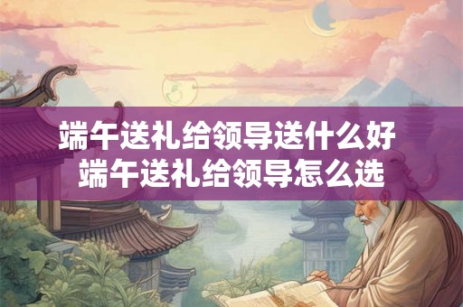 端午送礼给领导送什么好 端午送礼给领导怎么选