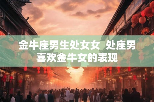 金牛座男生处女女 处座男喜欢金牛女的表现 金牛座男生处女女 处座男喜欢金牛女的表现