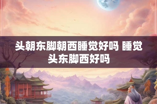 头朝东脚朝西睡觉好吗 睡觉头东脚西好吗