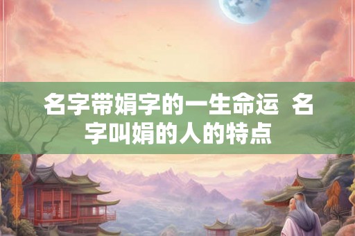 名字带娟字的一生命运 名字叫娟的人的特点 名字带娟字的一生命运 名字叫娟的人的特点