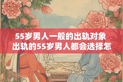 55岁男人一般的出轨对象 出轨的55岁男人都会选择怎样的对象 55岁男人一般的出轨对象 出轨的55岁男人都会选择怎样的对象