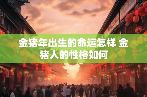 金猪年出生的命运怎样 金猪人的性格如何 金猪年出生的命运怎样 金猪人的性格如何
