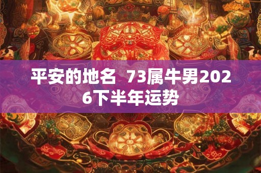 平安的地名  73属牛男2026下半年运势