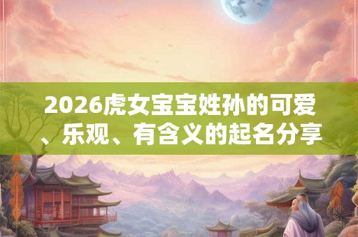 2026虎女宝宝姓孙的可爱、乐观、有含义的起名分享 2026虎女宝宝姓孙的可爱、乐观、有含义的起名分享