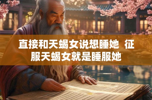 直接和天蝎女说想睡她  征服天蝎女就是睡服她