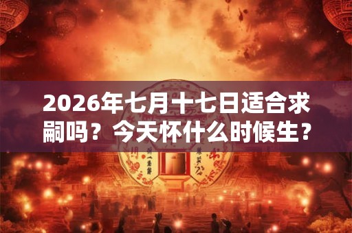 2026年七月十七日适合求嗣吗？今天怀什么时候生？