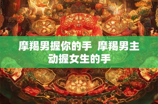 摩羯男握你的手  摩羯男主动握女生的手