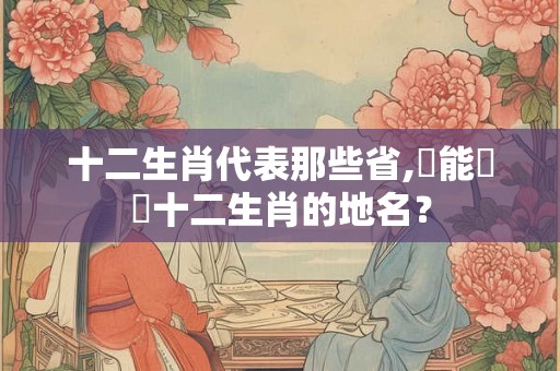 十二生肖代表那些省,誰能說說十二生肖的地名？