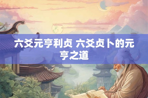 六爻元亨利贞 六爻贞卜的元亨之道 六爻元亨利贞 六爻贞卜的元亨之道