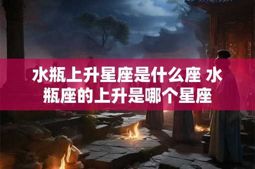 水瓶上升星座是什么座 水瓶座的上升是哪个星座